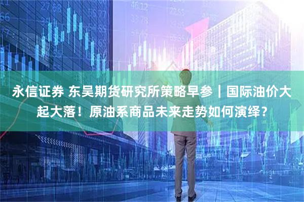 永信证券 东吴期货研究所策略早参｜国际油价大起大落！原油系商品未来走势如何演绎？