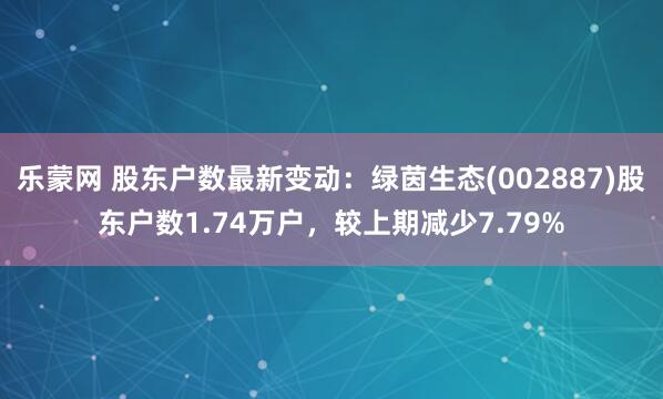 乐蒙网 股东户数最新变动：绿茵生态(002887)股东户数1.74万户，较上期减少7.79%