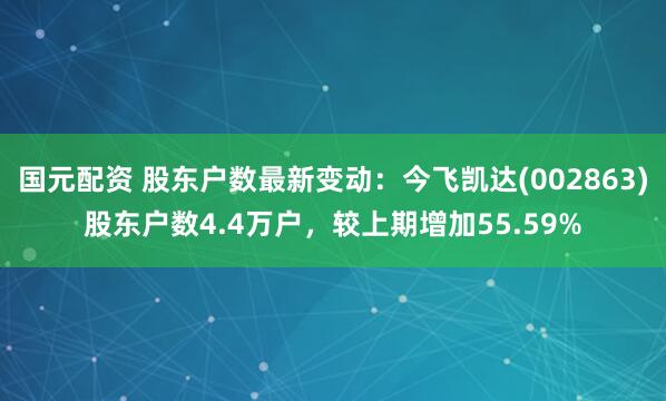 国元配资 股东户数最新变动：今飞凯达(002863)股东户数4.4万户，较上期增加55.59%