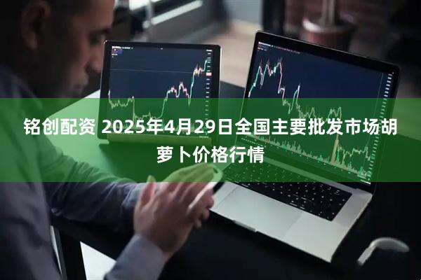 铭创配资 2025年4月29日全国主要批发市场胡萝卜价格行情