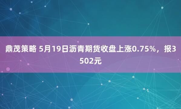 鼎茂策略 5月19日沥青期货收盘上涨0.75%，报3502元