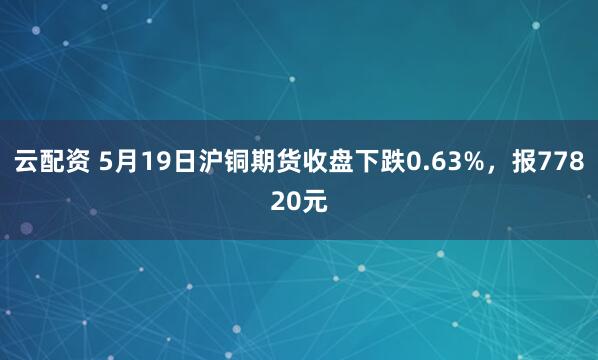 云配资 5月19日沪铜期货收盘下跌0.63%，报77820元
