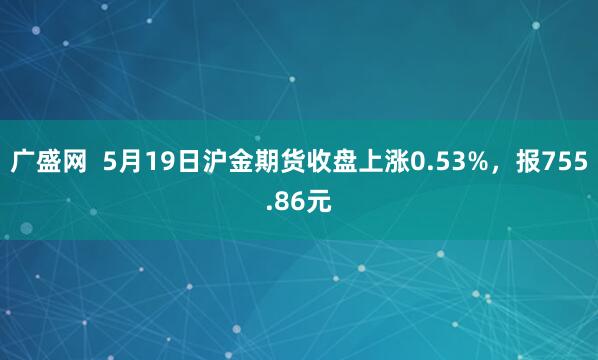 广盛网  5月19日沪金期货收盘上涨0.53%，报755.86元