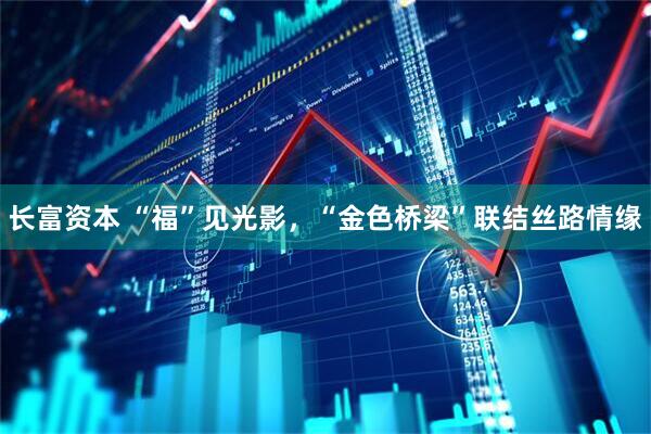 长富资本 “福”见光影，“金色桥梁”联结丝路情缘