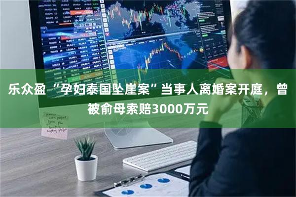 乐众盈 “孕妇泰国坠崖案”当事人离婚案开庭，曾被俞母索赔3000万元