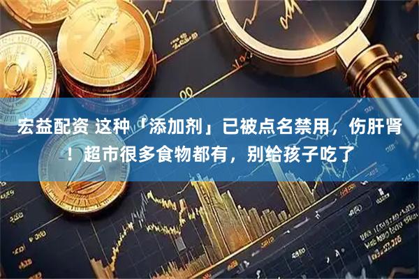 宏益配资 这种「添加剂」已被点名禁用，伤肝肾！超市很多食物都有，别给孩子吃了