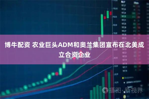 博牛配资 农业巨头ADM和奥兰集团宣布在北美成立合资企业