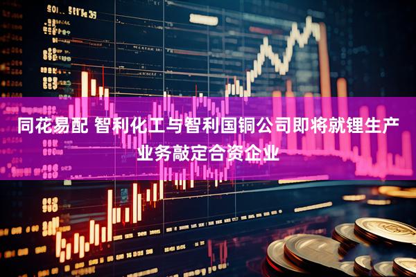 同花易配 智利化工与智利国铜公司即将就锂生产业务敲定合资企业