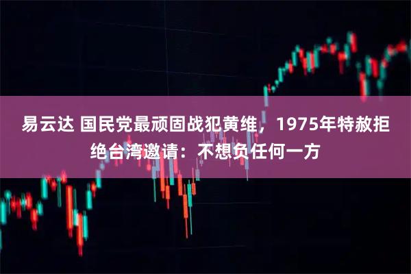 易云达 国民党最顽固战犯黄维，1975年特赦拒绝台湾邀请：不想负任何一方