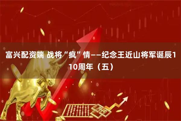 富兴配资端 战将“疯”情——纪念王近山将军诞辰110周年（五）