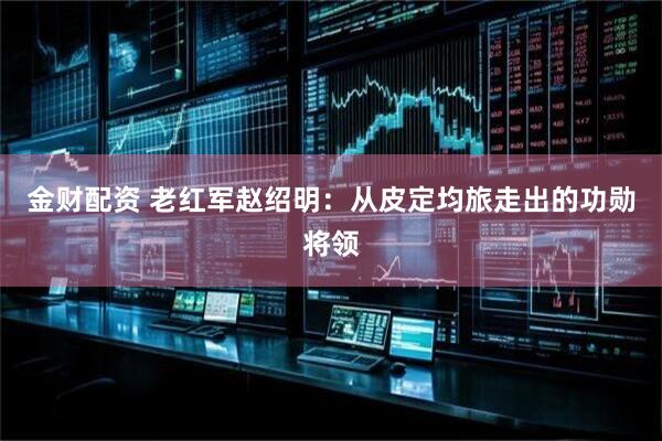 金财配资 老红军赵绍明：从皮定均旅走出的功勋将领