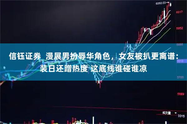 信钰证券  漫展男扮辱华角色，女友被扒更离谱：装日还蹭热度 这底线谁碰谁凉