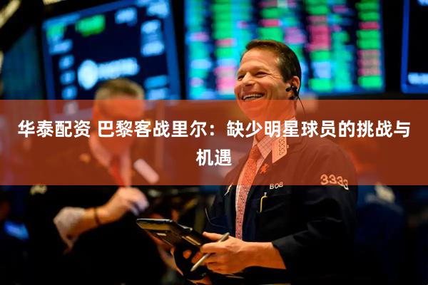 华泰配资 巴黎客战里尔：缺少明星球员的挑战与机遇