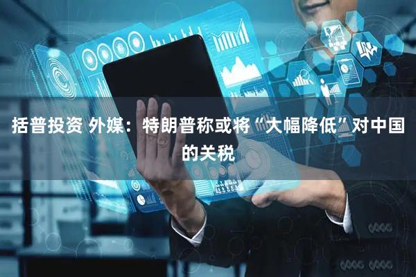 括普投资 外媒：特朗普称或将“大幅降低”对中国的关税