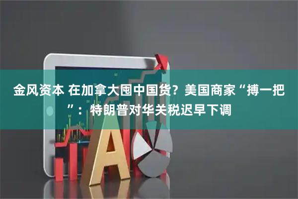 金风资本 在加拿大囤中国货？美国商家“搏一把”：特朗普对华关税迟早下调