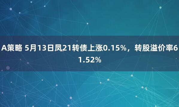 A策略 5月13日凤21转债上涨0.15%，转股溢价率61.52%