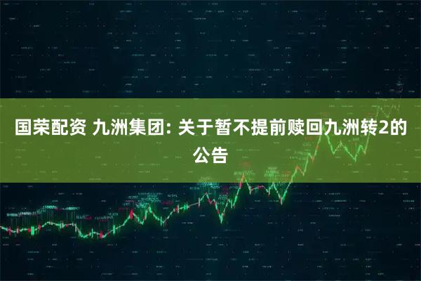 国荣配资 九洲集团: 关于暂不提前赎回九洲转2的公告