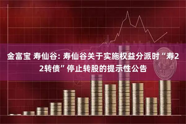 金富宝 寿仙谷: 寿仙谷关于实施权益分派时“寿22转债”停止转股的提示性公告