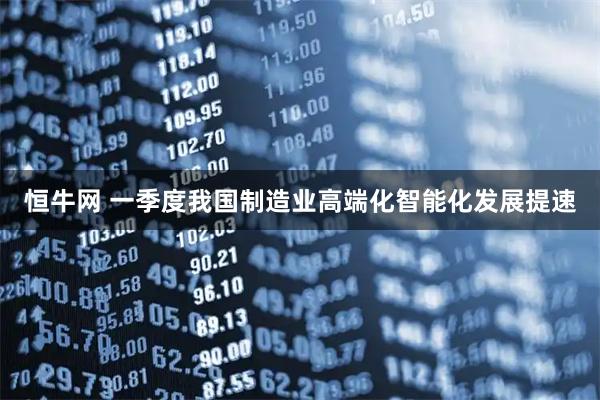 恒牛网 一季度我国制造业高端化智能化发展提速