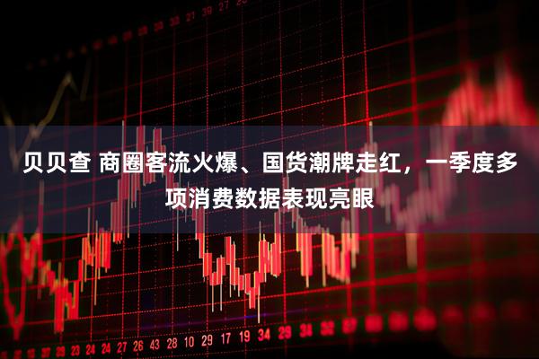 贝贝查 商圈客流火爆、国货潮牌走红，一季度多项消费数据表现亮眼