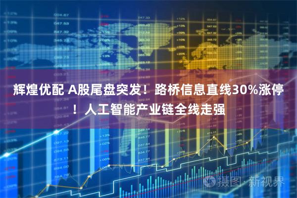 辉煌优配 A股尾盘突发!路桥信息直线30%涨停!人工智能产业链全线走强