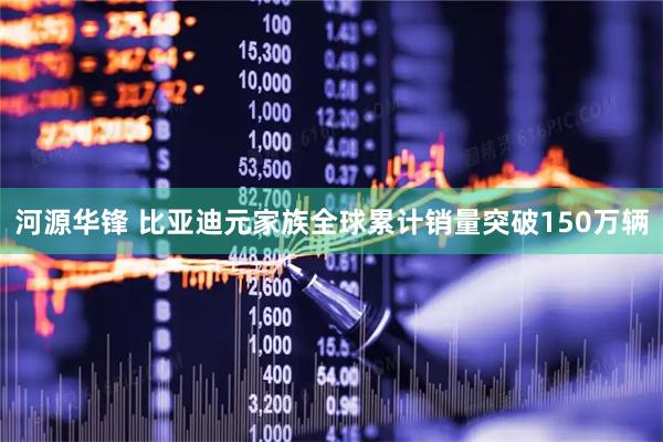 河源华锋 比亚迪元家族全球累计销量突破150万辆