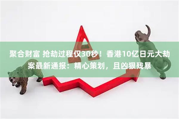 聚合财富 抢劫过程仅30秒！香港10亿日元大劫案最新通报：精心策划，且凶狠残暴