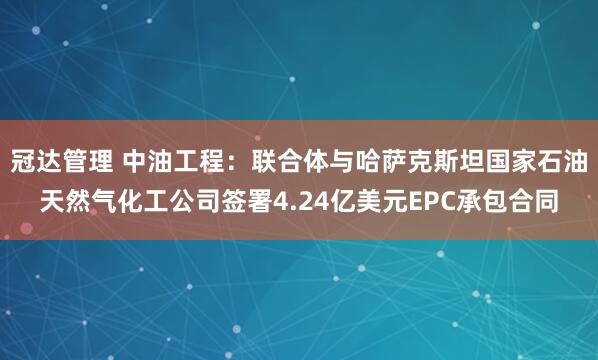 冠达管理 中油工程：联合体与哈萨克斯坦国家石油天然气化工公司签署4.24亿美元EPC承包合同