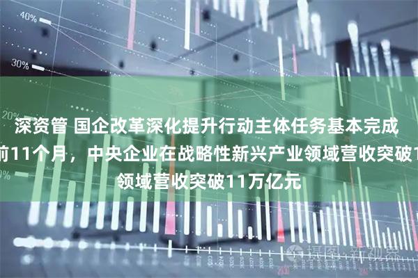 深资管 国企改革深化提升行动主体任务基本完成 2025年前11个月，中央企业在战略性新兴产业领域营收突破11万亿元