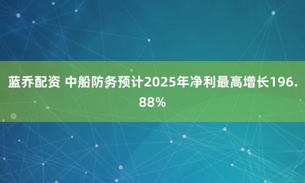 蓝乔配资 中船防务预计2025年净利最高增长196.88%