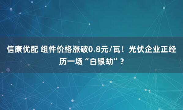 信康优配 组件价格涨破0.8元/瓦！光伏企业正经历一场“白银劫”？