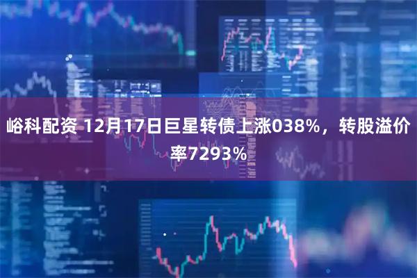 峪科配资 12月17日巨星转债上涨038%，转股溢价率7293%