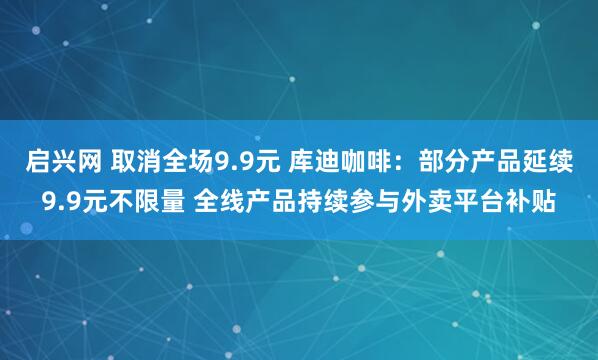 启兴网 取消全场9.9元 库迪咖啡：部分产品延续9.9元不限量 全线产品持续参与外卖平台补贴