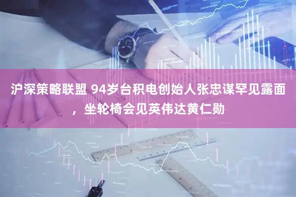 沪深策略联盟 94岁台积电创始人张忠谋罕见露面，坐轮椅会见英伟达黄仁勋
