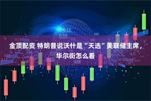 金顶配资 特朗普说沃什是“天选”美联储主席，华尔街怎么看