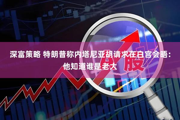 深富策略 特朗普称内塔尼亚胡请求在白宫会晤:他知道谁是老大