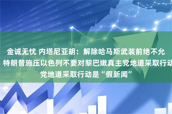 金诚无忧 内塔尼亚胡:解除哈马斯武装前绝不允许重建加沙,特朗普施压以色列不要对黎巴嫩真主党地道采取行动是“假新闻”
